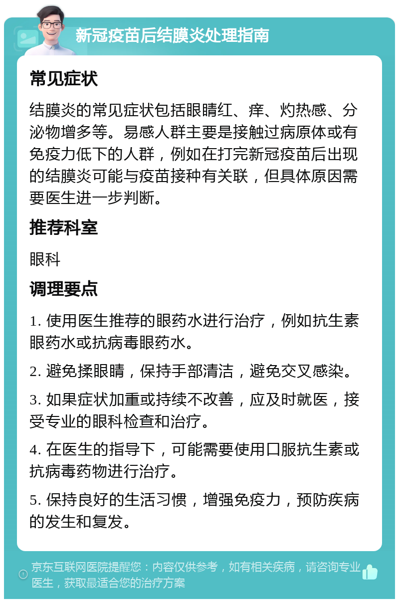 新冠疫苗后结膜炎处理指南 常见症状 结膜炎的常见症状包括眼睛红、痒、灼热感、分泌物增多等。易感人群主要是接触过病原体或有免疫力低下的人群，例如在打完新冠疫苗后出现的结膜炎可能与疫苗接种有关联，但具体原因需要医生进一步判断。 推荐科室 眼科 调理要点 1. 使用医生推荐的眼药水进行治疗，例如抗生素眼药水或抗病毒眼药水。 2. 避免揉眼睛，保持手部清洁，避免交叉感染。 3. 如果症状加重或持续不改善，应及时就医，接受专业的眼科检查和治疗。 4. 在医生的指导下，可能需要使用口服抗生素或抗病毒药物进行治疗。 5. 保持良好的生活习惯，增强免疫力，预防疾病的发生和复发。