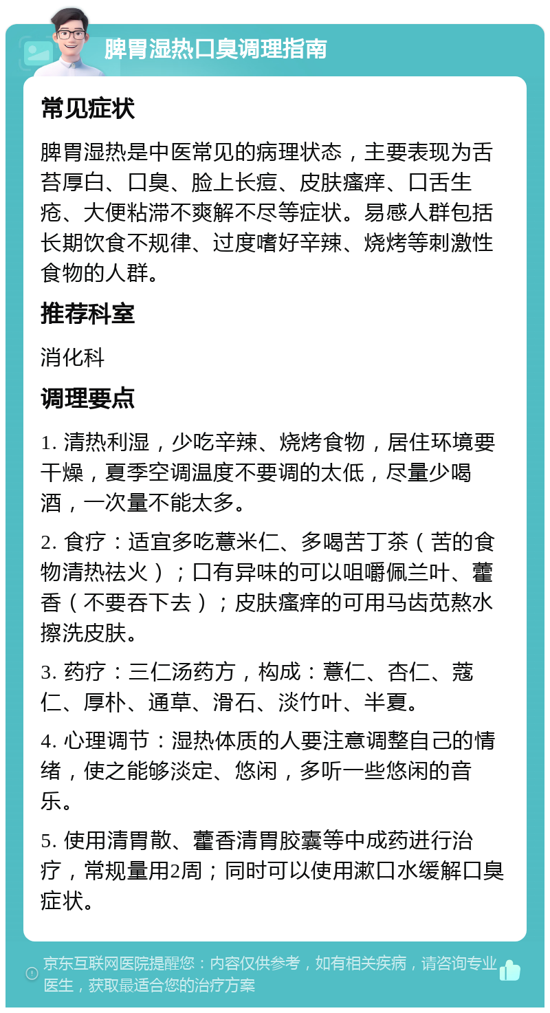 脾胃湿热口臭调理指南 常见症状 脾胃湿热是中医常见的病理状态，主要表现为舌苔厚白、口臭、脸上长痘、皮肤瘙痒、口舌生疮、大便粘滞不爽解不尽等症状。易感人群包括长期饮食不规律、过度嗜好辛辣、烧烤等刺激性食物的人群。 推荐科室 消化科 调理要点 1. 清热利湿，少吃辛辣、烧烤食物，居住环境要干燥，夏季空调温度不要调的太低，尽量少喝酒，一次量不能太多。 2. 食疗：适宜多吃薏米仁、多喝苦丁茶（苦的食物清热祛火）；口有异味的可以咀嚼佩兰叶、藿香（不要吞下去）；皮肤瘙痒的可用马齿苋熬水擦洗皮肤。 3. 药疗：三仁汤药方，构成：薏仁、杏仁、蔻仁、厚朴、通草、滑石、淡竹叶、半夏。 4. 心理调节：湿热体质的人要注意调整自己的情绪，使之能够淡定、悠闲，多听一些悠闲的音乐。 5. 使用清胃散、藿香清胃胶囊等中成药进行治疗，常规量用2周；同时可以使用漱口水缓解口臭症状。