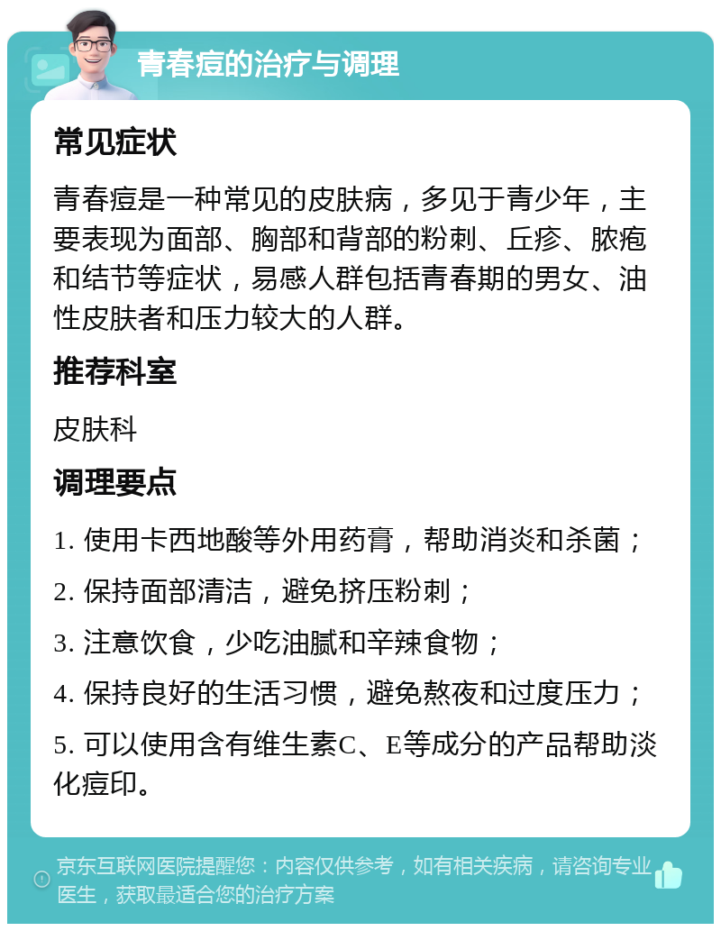 青春痘的治疗与调理 常见症状 青春痘是一种常见的皮肤病，多见于青少年，主要表现为面部、胸部和背部的粉刺、丘疹、脓疱和结节等症状，易感人群包括青春期的男女、油性皮肤者和压力较大的人群。 推荐科室 皮肤科 调理要点 1. 使用卡西地酸等外用药膏，帮助消炎和杀菌； 2. 保持面部清洁，避免挤压粉刺； 3. 注意饮食，少吃油腻和辛辣食物； 4. 保持良好的生活习惯，避免熬夜和过度压力； 5. 可以使用含有维生素C、E等成分的产品帮助淡化痘印。