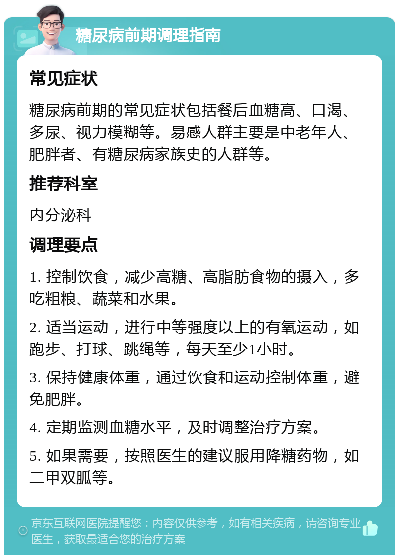 糖尿病前期调理指南 常见症状 糖尿病前期的常见症状包括餐后血糖高、口渴、多尿、视力模糊等。易感人群主要是中老年人、肥胖者、有糖尿病家族史的人群等。 推荐科室 内分泌科 调理要点 1. 控制饮食，减少高糖、高脂肪食物的摄入，多吃粗粮、蔬菜和水果。 2. 适当运动，进行中等强度以上的有氧运动，如跑步、打球、跳绳等，每天至少1小时。 3. 保持健康体重，通过饮食和运动控制体重，避免肥胖。 4. 定期监测血糖水平，及时调整治疗方案。 5. 如果需要，按照医生的建议服用降糖药物，如二甲双胍等。