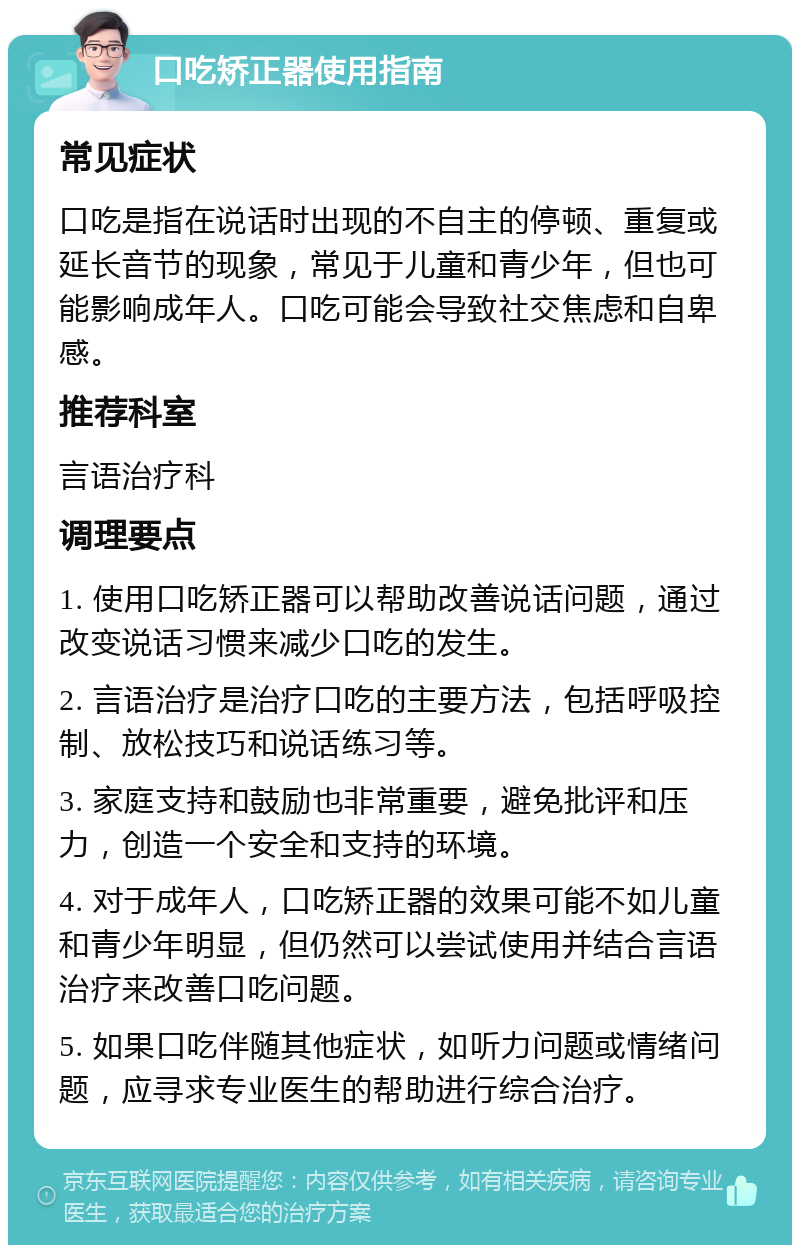 口吃矫正器使用指南 常见症状 口吃是指在说话时出现的不自主的停顿、重复或延长音节的现象，常见于儿童和青少年，但也可能影响成年人。口吃可能会导致社交焦虑和自卑感。 推荐科室 言语治疗科 调理要点 1. 使用口吃矫正器可以帮助改善说话问题，通过改变说话习惯来减少口吃的发生。 2. 言语治疗是治疗口吃的主要方法，包括呼吸控制、放松技巧和说话练习等。 3. 家庭支持和鼓励也非常重要，避免批评和压力，创造一个安全和支持的环境。 4. 对于成年人，口吃矫正器的效果可能不如儿童和青少年明显，但仍然可以尝试使用并结合言语治疗来改善口吃问题。 5. 如果口吃伴随其他症状，如听力问题或情绪问题，应寻求专业医生的帮助进行综合治疗。