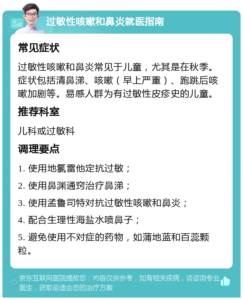 过敏性咳嗽和鼻炎就医指南 常见症状 过敏性咳嗽和鼻炎常见于儿童，尤其是在秋季。症状包括清鼻涕、咳嗽（早上严重）、跑跳后咳嗽加剧等。易感人群为有过敏性皮疹史的儿童。 推荐科室 儿科或过敏科 调理要点 1. 使用地氯雷他定抗过敏； 2. 使用鼻渊通窍治疗鼻涕； 3. 使用孟鲁司特对抗过敏性咳嗽和鼻炎； 4. 配合生理性海盐水喷鼻子； 5. 避免使用不对症的药物，如蒲地蓝和百蕊颗粒。