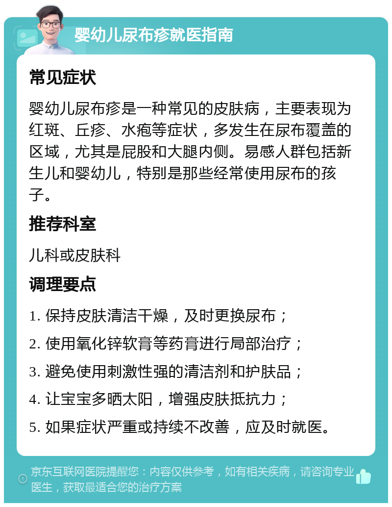 婴幼儿尿布疹就医指南 常见症状 婴幼儿尿布疹是一种常见的皮肤病，主要表现为红斑、丘疹、水疱等症状，多发生在尿布覆盖的区域，尤其是屁股和大腿内侧。易感人群包括新生儿和婴幼儿，特别是那些经常使用尿布的孩子。 推荐科室 儿科或皮肤科 调理要点 1. 保持皮肤清洁干燥，及时更换尿布； 2. 使用氧化锌软膏等药膏进行局部治疗； 3. 避免使用刺激性强的清洁剂和护肤品； 4. 让宝宝多晒太阳，增强皮肤抵抗力； 5. 如果症状严重或持续不改善，应及时就医。