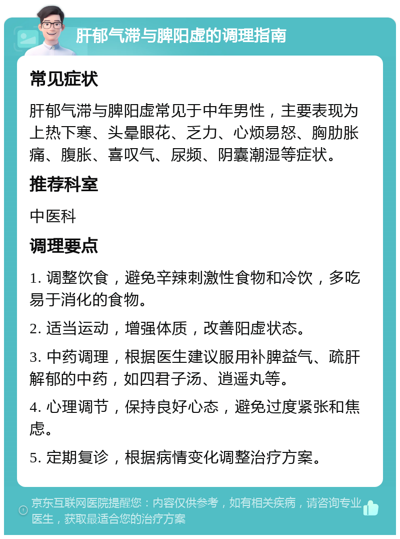 肝郁气滞与脾阳虚的调理指南 常见症状 肝郁气滞与脾阳虚常见于中年男性，主要表现为上热下寒、头晕眼花、乏力、心烦易怒、胸肋胀痛、腹胀、喜叹气、尿频、阴囊潮湿等症状。 推荐科室 中医科 调理要点 1. 调整饮食，避免辛辣刺激性食物和冷饮，多吃易于消化的食物。 2. 适当运动，增强体质，改善阳虚状态。 3. 中药调理，根据医生建议服用补脾益气、疏肝解郁的中药，如四君子汤、逍遥丸等。 4. 心理调节，保持良好心态，避免过度紧张和焦虑。 5. 定期复诊，根据病情变化调整治疗方案。