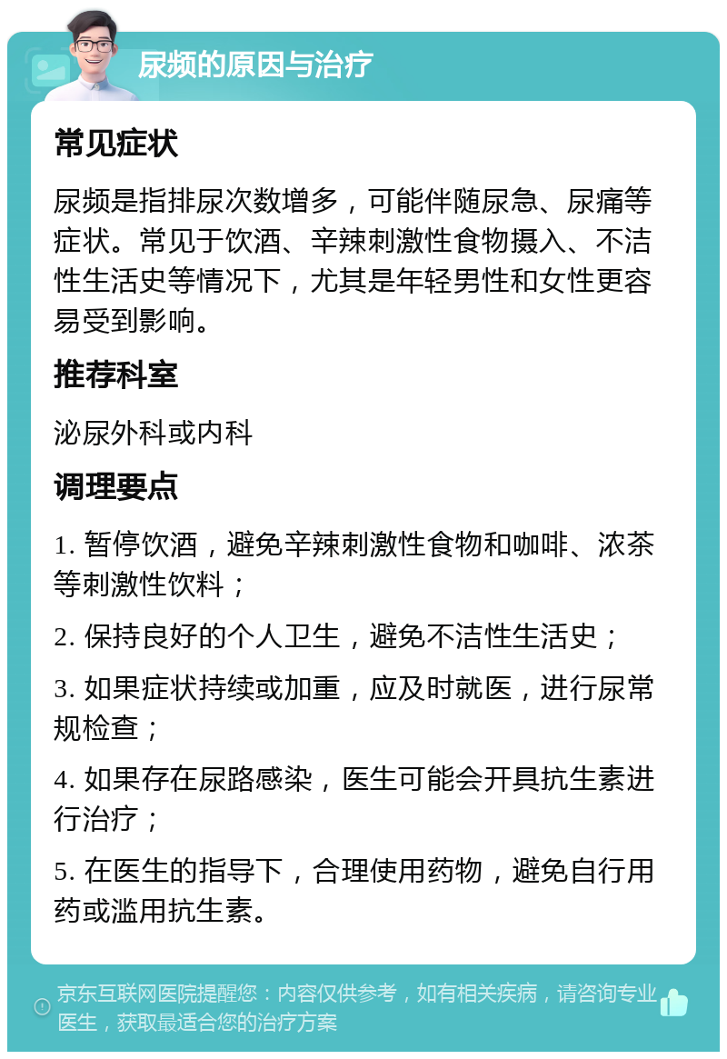 尿频的原因与治疗 常见症状 尿频是指排尿次数增多，可能伴随尿急、尿痛等症状。常见于饮酒、辛辣刺激性食物摄入、不洁性生活史等情况下，尤其是年轻男性和女性更容易受到影响。 推荐科室 泌尿外科或内科 调理要点 1. 暂停饮酒，避免辛辣刺激性食物和咖啡、浓茶等刺激性饮料； 2. 保持良好的个人卫生，避免不洁性生活史； 3. 如果症状持续或加重，应及时就医，进行尿常规检查； 4. 如果存在尿路感染，医生可能会开具抗生素进行治疗； 5. 在医生的指导下，合理使用药物，避免自行用药或滥用抗生素。