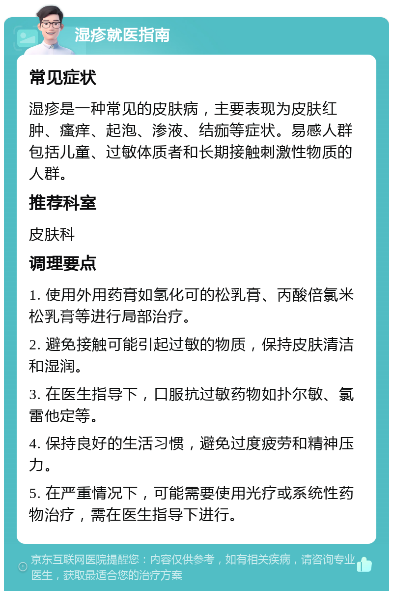 湿疹就医指南 常见症状 湿疹是一种常见的皮肤病，主要表现为皮肤红肿、瘙痒、起泡、渗液、结痂等症状。易感人群包括儿童、过敏体质者和长期接触刺激性物质的人群。 推荐科室 皮肤科 调理要点 1. 使用外用药膏如氢化可的松乳膏、丙酸倍氯米松乳膏等进行局部治疗。 2. 避免接触可能引起过敏的物质，保持皮肤清洁和湿润。 3. 在医生指导下，口服抗过敏药物如扑尔敏、氯雷他定等。 4. 保持良好的生活习惯，避免过度疲劳和精神压力。 5. 在严重情况下，可能需要使用光疗或系统性药物治疗，需在医生指导下进行。