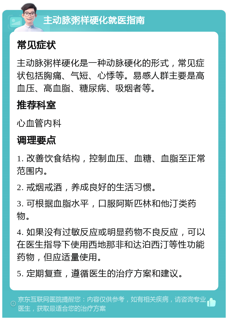 主动脉粥样硬化就医指南 常见症状 主动脉粥样硬化是一种动脉硬化的形式，常见症状包括胸痛、气短、心悸等。易感人群主要是高血压、高血脂、糖尿病、吸烟者等。 推荐科室 心血管内科 调理要点 1. 改善饮食结构，控制血压、血糖、血脂至正常范围内。 2. 戒烟戒酒，养成良好的生活习惯。 3. 可根据血脂水平，口服阿斯匹林和他汀类药物。 4. 如果没有过敏反应或明显药物不良反应，可以在医生指导下使用西地那非和达泊西汀等性功能药物，但应适量使用。 5. 定期复查，遵循医生的治疗方案和建议。