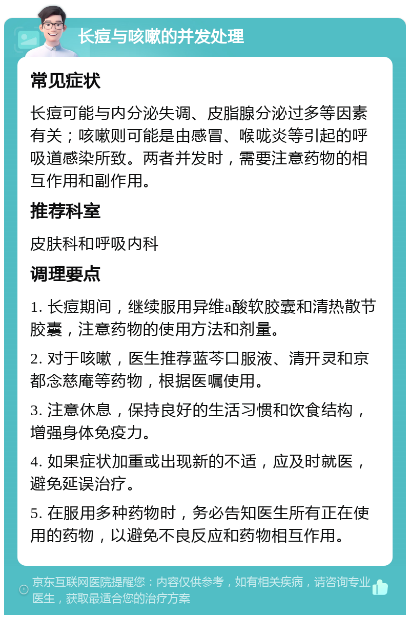 长痘与咳嗽的并发处理 常见症状 长痘可能与内分泌失调、皮脂腺分泌过多等因素有关；咳嗽则可能是由感冒、喉咙炎等引起的呼吸道感染所致。两者并发时，需要注意药物的相互作用和副作用。 推荐科室 皮肤科和呼吸内科 调理要点 1. 长痘期间，继续服用异维a酸软胶囊和清热散节胶囊，注意药物的使用方法和剂量。 2. 对于咳嗽，医生推荐蓝芩口服液、清开灵和京都念慈庵等药物，根据医嘱使用。 3. 注意休息，保持良好的生活习惯和饮食结构，增强身体免疫力。 4. 如果症状加重或出现新的不适，应及时就医，避免延误治疗。 5. 在服用多种药物时，务必告知医生所有正在使用的药物，以避免不良反应和药物相互作用。