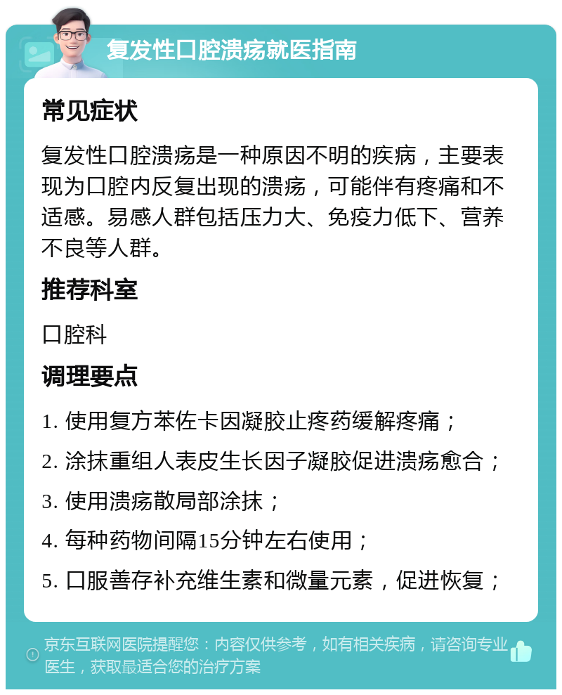 复发性口腔溃疡就医指南 常见症状 复发性口腔溃疡是一种原因不明的疾病，主要表现为口腔内反复出现的溃疡，可能伴有疼痛和不适感。易感人群包括压力大、免疫力低下、营养不良等人群。 推荐科室 口腔科 调理要点 1. 使用复方苯佐卡因凝胶止疼药缓解疼痛； 2. 涂抹重组人表皮生长因子凝胶促进溃疡愈合； 3. 使用溃疡散局部涂抹； 4. 每种药物间隔15分钟左右使用； 5. 口服善存补充维生素和微量元素，促进恢复；