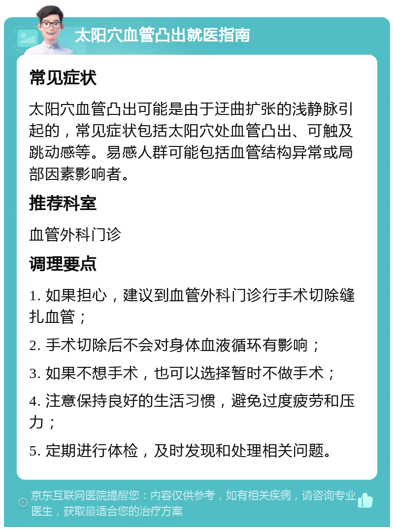 太阳穴血管凸出就医指南 常见症状 太阳穴血管凸出可能是由于迂曲扩张的浅静脉引起的，常见症状包括太阳穴处血管凸出、可触及跳动感等。易感人群可能包括血管结构异常或局部因素影响者。 推荐科室 血管外科门诊 调理要点 1. 如果担心，建议到血管外科门诊行手术切除缝扎血管； 2. 手术切除后不会对身体血液循环有影响； 3. 如果不想手术，也可以选择暂时不做手术； 4. 注意保持良好的生活习惯，避免过度疲劳和压力； 5. 定期进行体检，及时发现和处理相关问题。