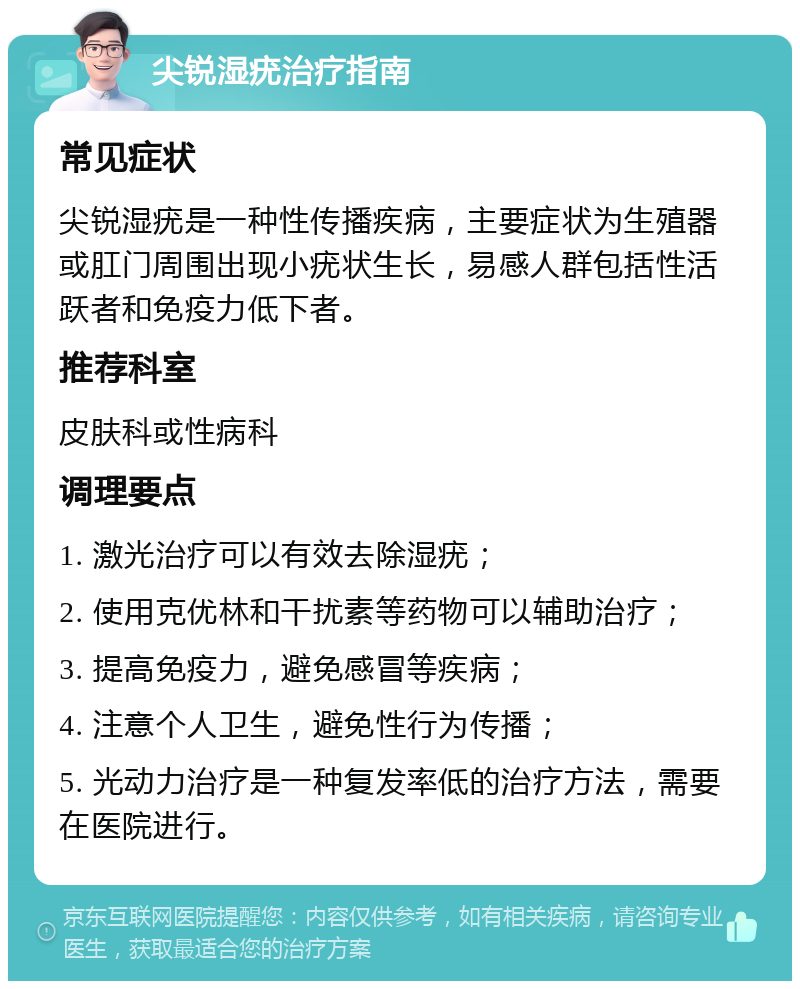 尖锐湿疣治疗指南 常见症状 尖锐湿疣是一种性传播疾病，主要症状为生殖器或肛门周围出现小疣状生长，易感人群包括性活跃者和免疫力低下者。 推荐科室 皮肤科或性病科 调理要点 1. 激光治疗可以有效去除湿疣； 2. 使用克优林和干扰素等药物可以辅助治疗； 3. 提高免疫力，避免感冒等疾病； 4. 注意个人卫生，避免性行为传播； 5. 光动力治疗是一种复发率低的治疗方法，需要在医院进行。