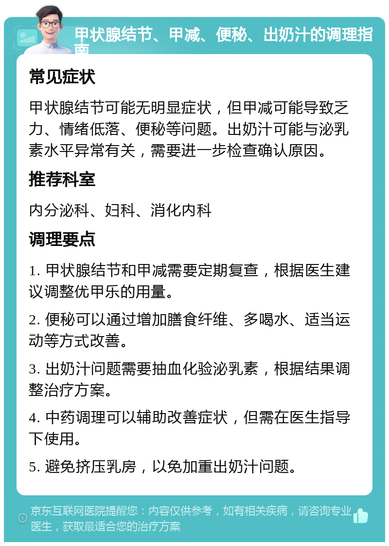 甲状腺结节、甲减、便秘、出奶汁的调理指南 常见症状 甲状腺结节可能无明显症状，但甲减可能导致乏力、情绪低落、便秘等问题。出奶汁可能与泌乳素水平异常有关，需要进一步检查确认原因。 推荐科室 内分泌科、妇科、消化内科 调理要点 1. 甲状腺结节和甲减需要定期复查，根据医生建议调整优甲乐的用量。 2. 便秘可以通过增加膳食纤维、多喝水、适当运动等方式改善。 3. 出奶汁问题需要抽血化验泌乳素，根据结果调整治疗方案。 4. 中药调理可以辅助改善症状，但需在医生指导下使用。 5. 避免挤压乳房，以免加重出奶汁问题。