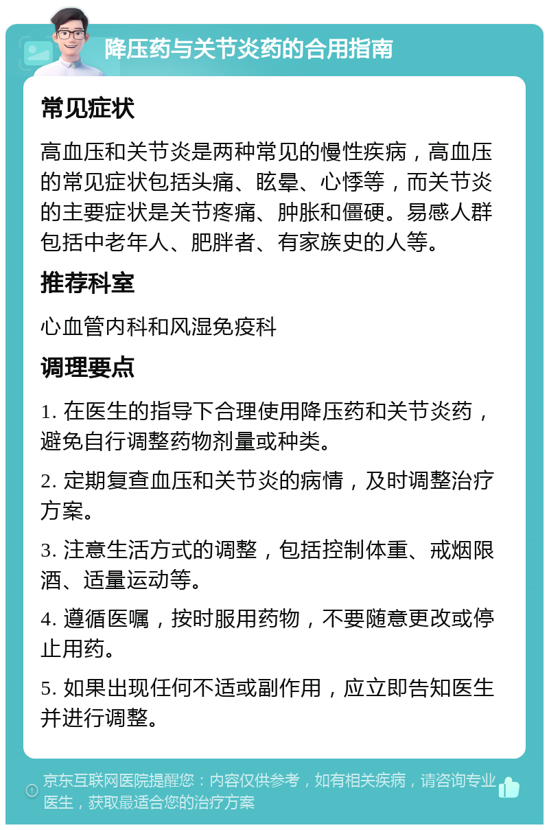 降压药与关节炎药的合用指南 常见症状 高血压和关节炎是两种常见的慢性疾病，高血压的常见症状包括头痛、眩晕、心悸等，而关节炎的主要症状是关节疼痛、肿胀和僵硬。易感人群包括中老年人、肥胖者、有家族史的人等。 推荐科室 心血管内科和风湿免疫科 调理要点 1. 在医生的指导下合理使用降压药和关节炎药，避免自行调整药物剂量或种类。 2. 定期复查血压和关节炎的病情，及时调整治疗方案。 3. 注意生活方式的调整，包括控制体重、戒烟限酒、适量运动等。 4. 遵循医嘱，按时服用药物，不要随意更改或停止用药。 5. 如果出现任何不适或副作用，应立即告知医生并进行调整。