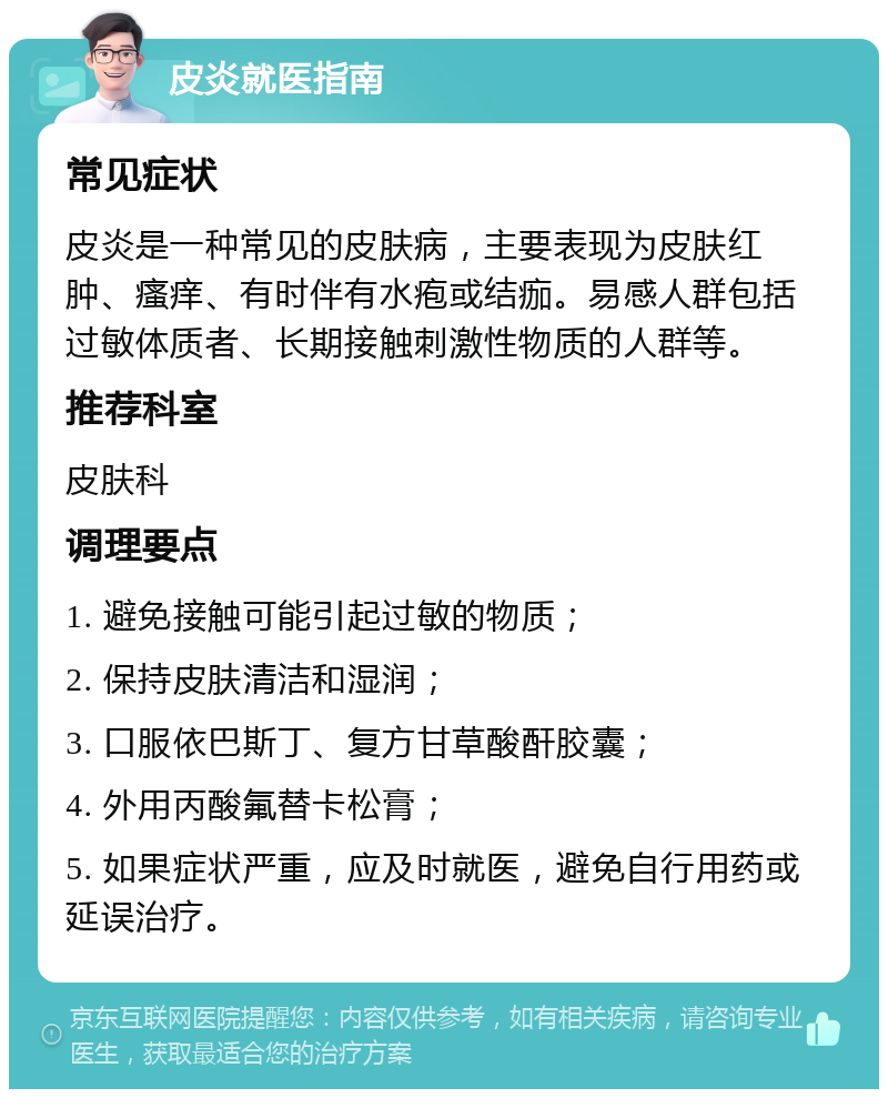 皮炎就医指南 常见症状 皮炎是一种常见的皮肤病，主要表现为皮肤红肿、瘙痒、有时伴有水疱或结痂。易感人群包括过敏体质者、长期接触刺激性物质的人群等。 推荐科室 皮肤科 调理要点 1. 避免接触可能引起过敏的物质； 2. 保持皮肤清洁和湿润； 3. 口服依巴斯丁、复方甘草酸酐胶囊； 4. 外用丙酸氟替卡松膏； 5. 如果症状严重，应及时就医，避免自行用药或延误治疗。