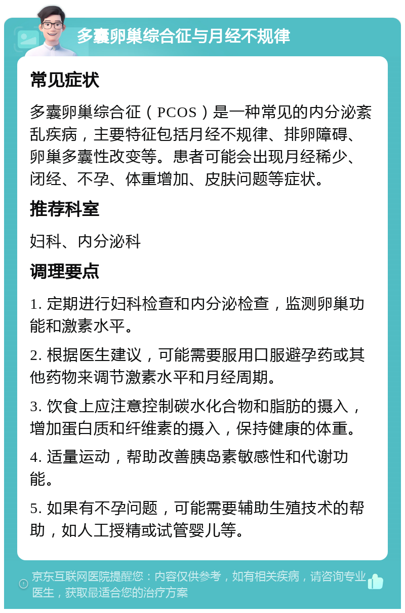 多囊卵巢综合征与月经不规律 常见症状 多囊卵巢综合征（PCOS）是一种常见的内分泌紊乱疾病，主要特征包括月经不规律、排卵障碍、卵巢多囊性改变等。患者可能会出现月经稀少、闭经、不孕、体重增加、皮肤问题等症状。 推荐科室 妇科、内分泌科 调理要点 1. 定期进行妇科检查和内分泌检查，监测卵巢功能和激素水平。 2. 根据医生建议，可能需要服用口服避孕药或其他药物来调节激素水平和月经周期。 3. 饮食上应注意控制碳水化合物和脂肪的摄入，增加蛋白质和纤维素的摄入，保持健康的体重。 4. 适量运动，帮助改善胰岛素敏感性和代谢功能。 5. 如果有不孕问题，可能需要辅助生殖技术的帮助，如人工授精或试管婴儿等。