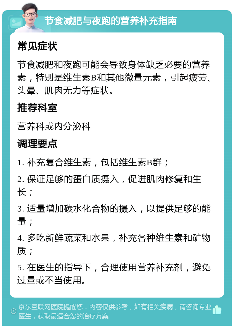 节食减肥与夜跑的营养补充指南 常见症状 节食减肥和夜跑可能会导致身体缺乏必要的营养素，特别是维生素B和其他微量元素，引起疲劳、头晕、肌肉无力等症状。 推荐科室 营养科或内分泌科 调理要点 1. 补充复合维生素，包括维生素B群； 2. 保证足够的蛋白质摄入，促进肌肉修复和生长； 3. 适量增加碳水化合物的摄入，以提供足够的能量； 4. 多吃新鲜蔬菜和水果，补充各种维生素和矿物质； 5. 在医生的指导下，合理使用营养补充剂，避免过量或不当使用。