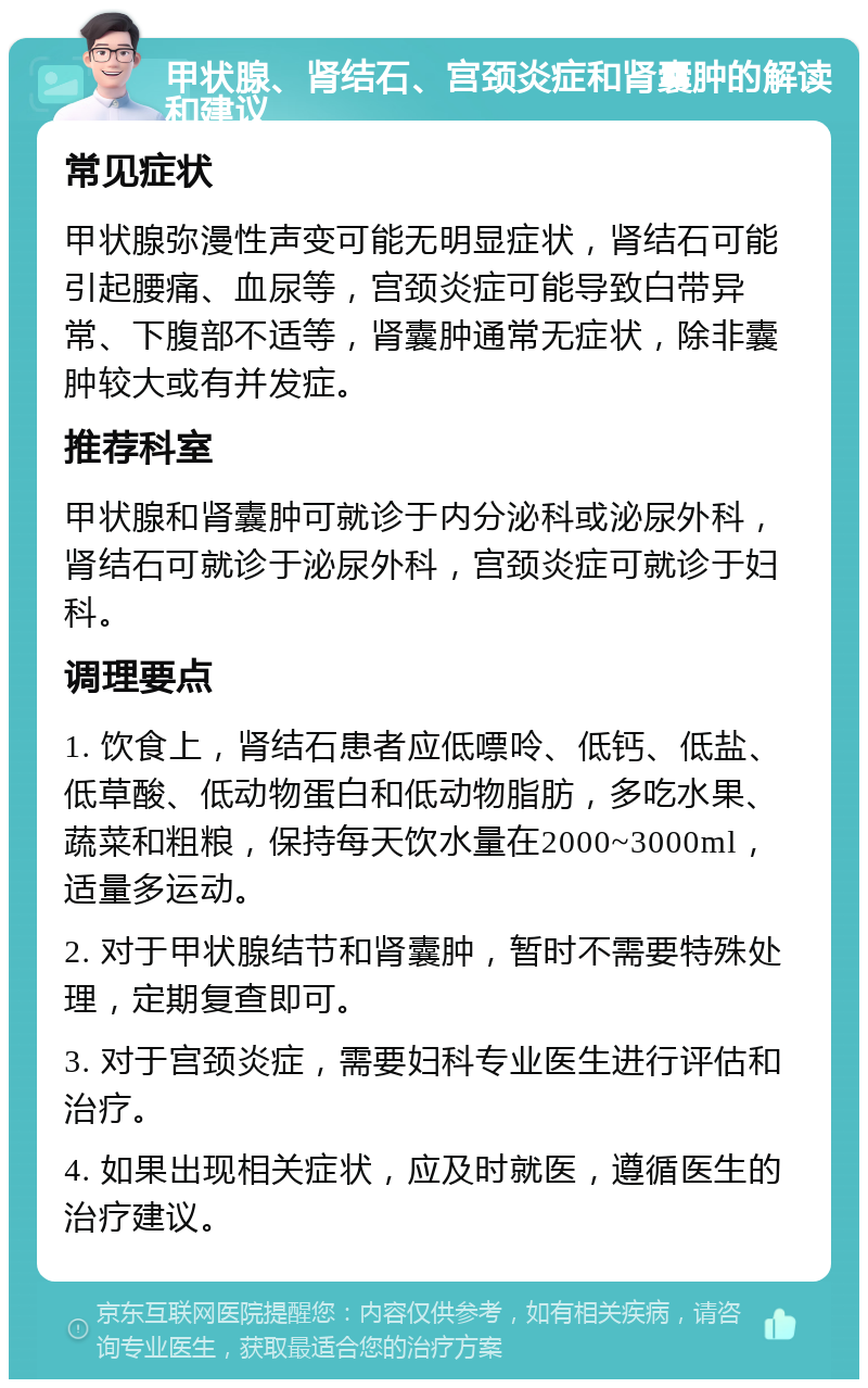 甲状腺、肾结石、宫颈炎症和肾囊肿的解读和建议 常见症状 甲状腺弥漫性声变可能无明显症状，肾结石可能引起腰痛、血尿等，宫颈炎症可能导致白带异常、下腹部不适等，肾囊肿通常无症状，除非囊肿较大或有并发症。 推荐科室 甲状腺和肾囊肿可就诊于内分泌科或泌尿外科，肾结石可就诊于泌尿外科，宫颈炎症可就诊于妇科。 调理要点 1. 饮食上，肾结石患者应低嘌呤、低钙、低盐、低草酸、低动物蛋白和低动物脂肪，多吃水果、蔬菜和粗粮，保持每天饮水量在2000~3000ml，适量多运动。 2. 对于甲状腺结节和肾囊肿，暂时不需要特殊处理，定期复查即可。 3. 对于宫颈炎症，需要妇科专业医生进行评估和治疗。 4. 如果出现相关症状，应及时就医，遵循医生的治疗建议。