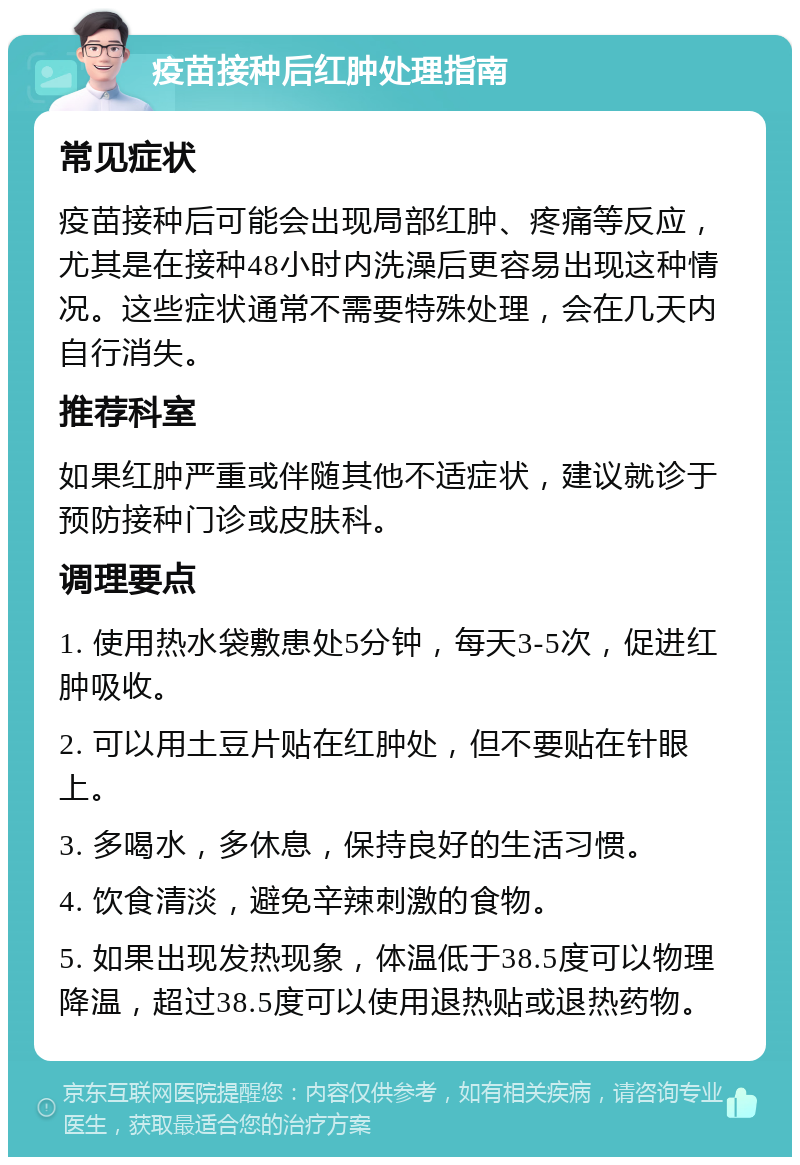 疫苗接种后红肿处理指南 常见症状 疫苗接种后可能会出现局部红肿、疼痛等反应，尤其是在接种48小时内洗澡后更容易出现这种情况。这些症状通常不需要特殊处理，会在几天内自行消失。 推荐科室 如果红肿严重或伴随其他不适症状，建议就诊于预防接种门诊或皮肤科。 调理要点 1. 使用热水袋敷患处5分钟，每天3-5次，促进红肿吸收。 2. 可以用土豆片贴在红肿处，但不要贴在针眼上。 3. 多喝水，多休息，保持良好的生活习惯。 4. 饮食清淡，避免辛辣刺激的食物。 5. 如果出现发热现象，体温低于38.5度可以物理降温，超过38.5度可以使用退热贴或退热药物。