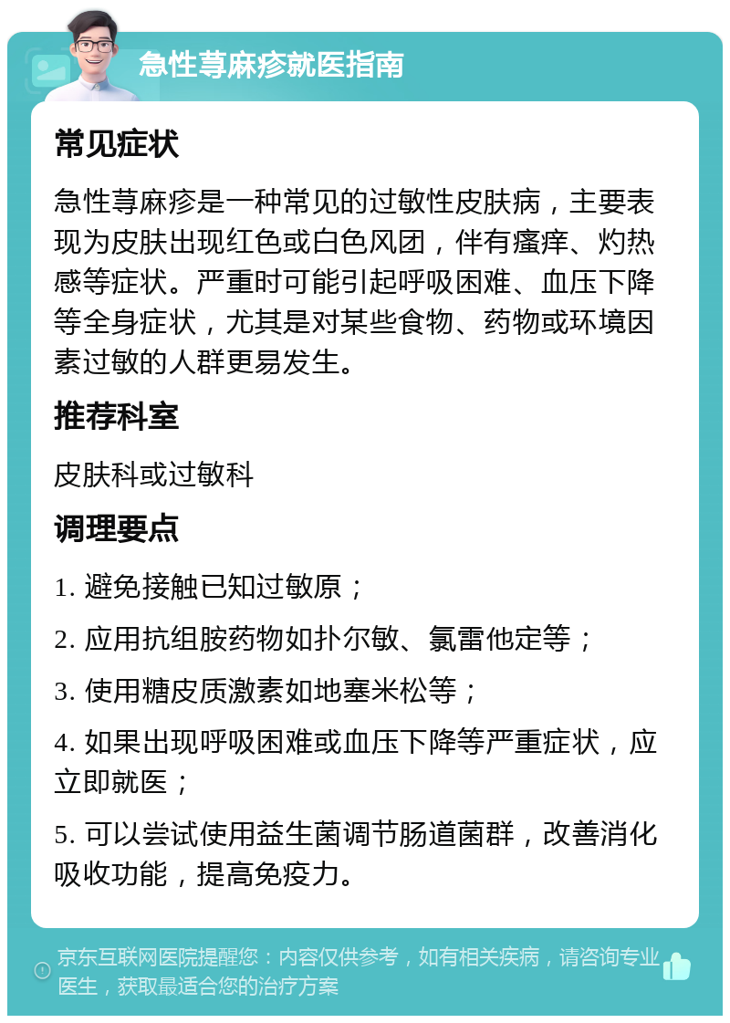 急性荨麻疹就医指南 常见症状 急性荨麻疹是一种常见的过敏性皮肤病，主要表现为皮肤出现红色或白色风团，伴有瘙痒、灼热感等症状。严重时可能引起呼吸困难、血压下降等全身症状，尤其是对某些食物、药物或环境因素过敏的人群更易发生。 推荐科室 皮肤科或过敏科 调理要点 1. 避免接触已知过敏原； 2. 应用抗组胺药物如扑尔敏、氯雷他定等； 3. 使用糖皮质激素如地塞米松等； 4. 如果出现呼吸困难或血压下降等严重症状，应立即就医； 5. 可以尝试使用益生菌调节肠道菌群，改善消化吸收功能，提高免疫力。