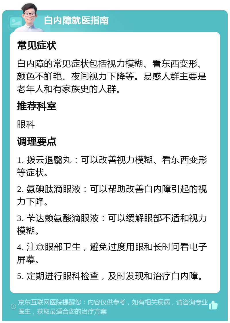 白内障就医指南 常见症状 白内障的常见症状包括视力模糊、看东西变形、颜色不鲜艳、夜间视力下降等。易感人群主要是老年人和有家族史的人群。 推荐科室 眼科 调理要点 1. 拨云退翳丸：可以改善视力模糊、看东西变形等症状。 2. 氨碘肽滴眼液：可以帮助改善白内障引起的视力下降。 3. 苄达赖氨酸滴眼液：可以缓解眼部不适和视力模糊。 4. 注意眼部卫生，避免过度用眼和长时间看电子屏幕。 5. 定期进行眼科检查，及时发现和治疗白内障。