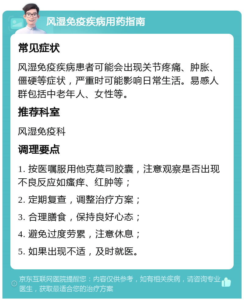 风湿免疫疾病用药指南 常见症状 风湿免疫疾病患者可能会出现关节疼痛、肿胀、僵硬等症状，严重时可能影响日常生活。易感人群包括中老年人、女性等。 推荐科室 风湿免疫科 调理要点 1. 按医嘱服用他克莫司胶囊，注意观察是否出现不良反应如瘙痒、红肿等； 2. 定期复查，调整治疗方案； 3. 合理膳食，保持良好心态； 4. 避免过度劳累，注意休息； 5. 如果出现不适，及时就医。