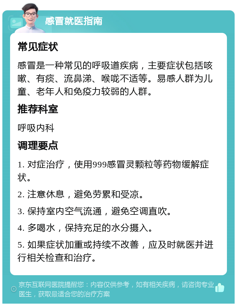 感冒就医指南 常见症状 感冒是一种常见的呼吸道疾病，主要症状包括咳嗽、有痰、流鼻涕、喉咙不适等。易感人群为儿童、老年人和免疫力较弱的人群。 推荐科室 呼吸内科 调理要点 1. 对症治疗，使用999感冒灵颗粒等药物缓解症状。 2. 注意休息，避免劳累和受凉。 3. 保持室内空气流通，避免空调直吹。 4. 多喝水，保持充足的水分摄入。 5. 如果症状加重或持续不改善，应及时就医并进行相关检查和治疗。