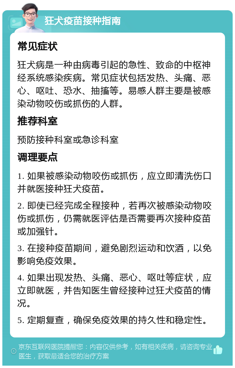 狂犬疫苗接种指南 常见症状 狂犬病是一种由病毒引起的急性、致命的中枢神经系统感染疾病。常见症状包括发热、头痛、恶心、呕吐、恐水、抽搐等。易感人群主要是被感染动物咬伤或抓伤的人群。 推荐科室 预防接种科室或急诊科室 调理要点 1. 如果被感染动物咬伤或抓伤，应立即清洗伤口并就医接种狂犬疫苗。 2. 即使已经完成全程接种，若再次被感染动物咬伤或抓伤，仍需就医评估是否需要再次接种疫苗或加强针。 3. 在接种疫苗期间，避免剧烈运动和饮酒，以免影响免疫效果。 4. 如果出现发热、头痛、恶心、呕吐等症状，应立即就医，并告知医生曾经接种过狂犬疫苗的情况。 5. 定期复查，确保免疫效果的持久性和稳定性。