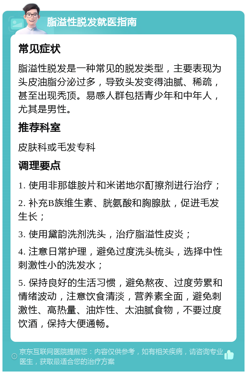 脂溢性脱发就医指南 常见症状 脂溢性脱发是一种常见的脱发类型，主要表现为头皮油脂分泌过多，导致头发变得油腻、稀疏，甚至出现秃顶。易感人群包括青少年和中年人，尤其是男性。 推荐科室 皮肤科或毛发专科 调理要点 1. 使用非那雄胺片和米诺地尔酊擦剂进行治疗； 2. 补充B族维生素、胱氨酸和胸腺肽，促进毛发生长； 3. 使用黛韵洗剂洗头，治疗脂溢性皮炎； 4. 注意日常护理，避免过度洗头梳头，选择中性刺激性小的洗发水； 5. 保持良好的生活习惯，避免熬夜、过度劳累和情绪波动，注意饮食清淡，营养素全面，避免刺激性、高热量、油炸性、太油腻食物，不要过度饮酒，保持大便通畅。