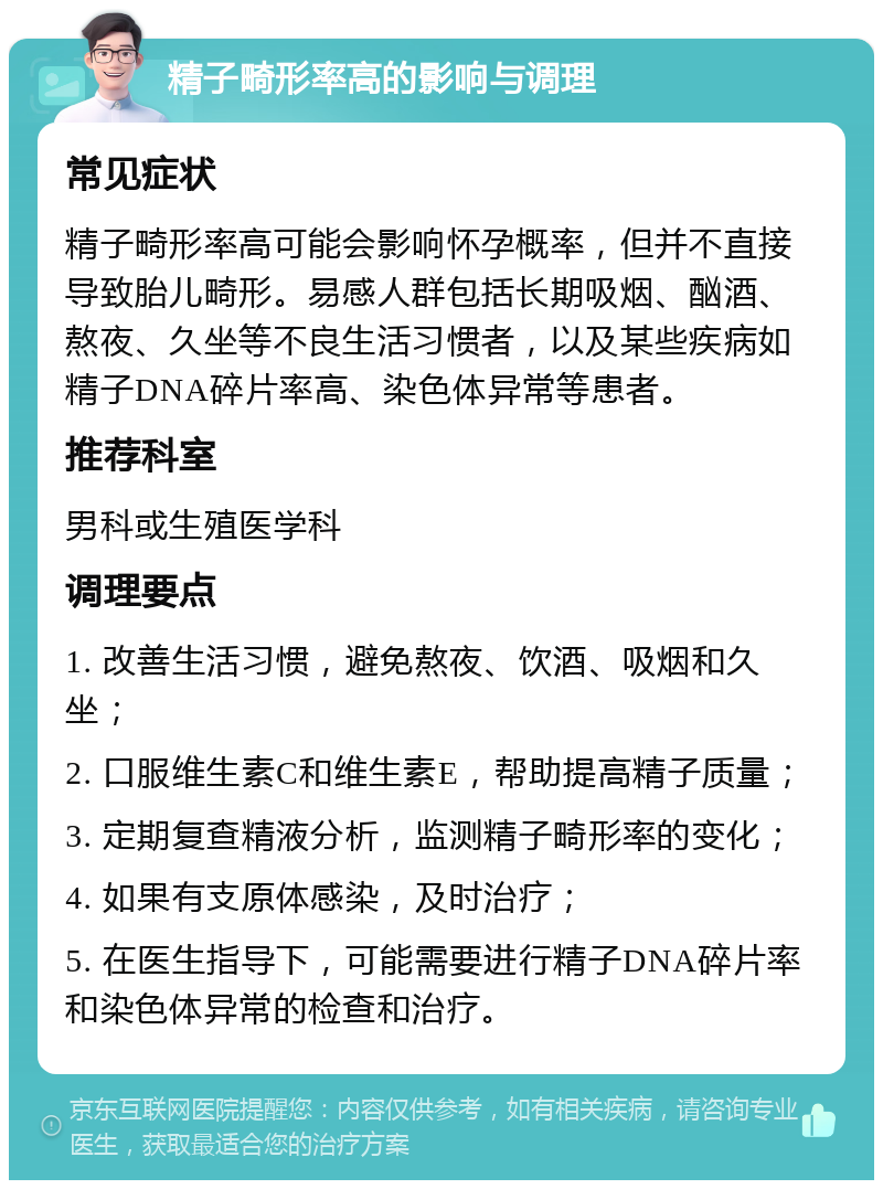 精子畸形率高的影响与调理 常见症状 精子畸形率高可能会影响怀孕概率，但并不直接导致胎儿畸形。易感人群包括长期吸烟、酗酒、熬夜、久坐等不良生活习惯者，以及某些疾病如精子DNA碎片率高、染色体异常等患者。 推荐科室 男科或生殖医学科 调理要点 1. 改善生活习惯，避免熬夜、饮酒、吸烟和久坐； 2. 口服维生素C和维生素E，帮助提高精子质量； 3. 定期复查精液分析，监测精子畸形率的变化； 4. 如果有支原体感染，及时治疗； 5. 在医生指导下，可能需要进行精子DNA碎片率和染色体异常的检查和治疗。