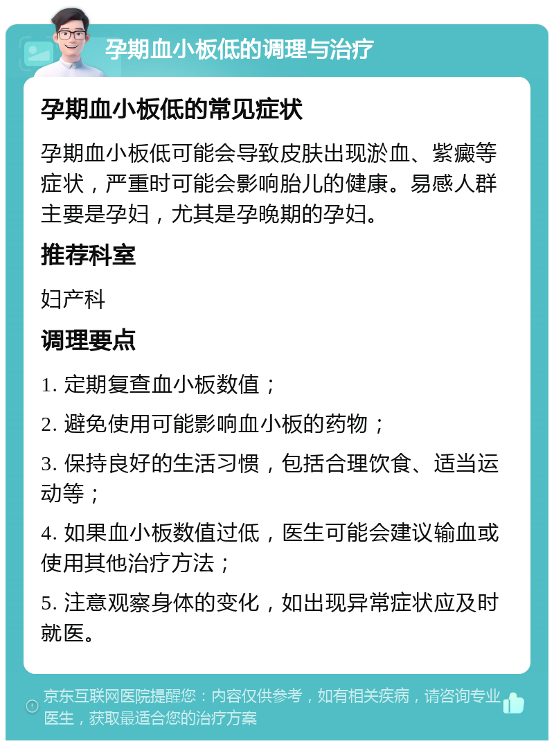 孕期血小板低的调理与治疗 孕期血小板低的常见症状 孕期血小板低可能会导致皮肤出现淤血、紫癜等症状，严重时可能会影响胎儿的健康。易感人群主要是孕妇，尤其是孕晚期的孕妇。 推荐科室 妇产科 调理要点 1. 定期复查血小板数值； 2. 避免使用可能影响血小板的药物； 3. 保持良好的生活习惯，包括合理饮食、适当运动等； 4. 如果血小板数值过低，医生可能会建议输血或使用其他治疗方法； 5. 注意观察身体的变化，如出现异常症状应及时就医。