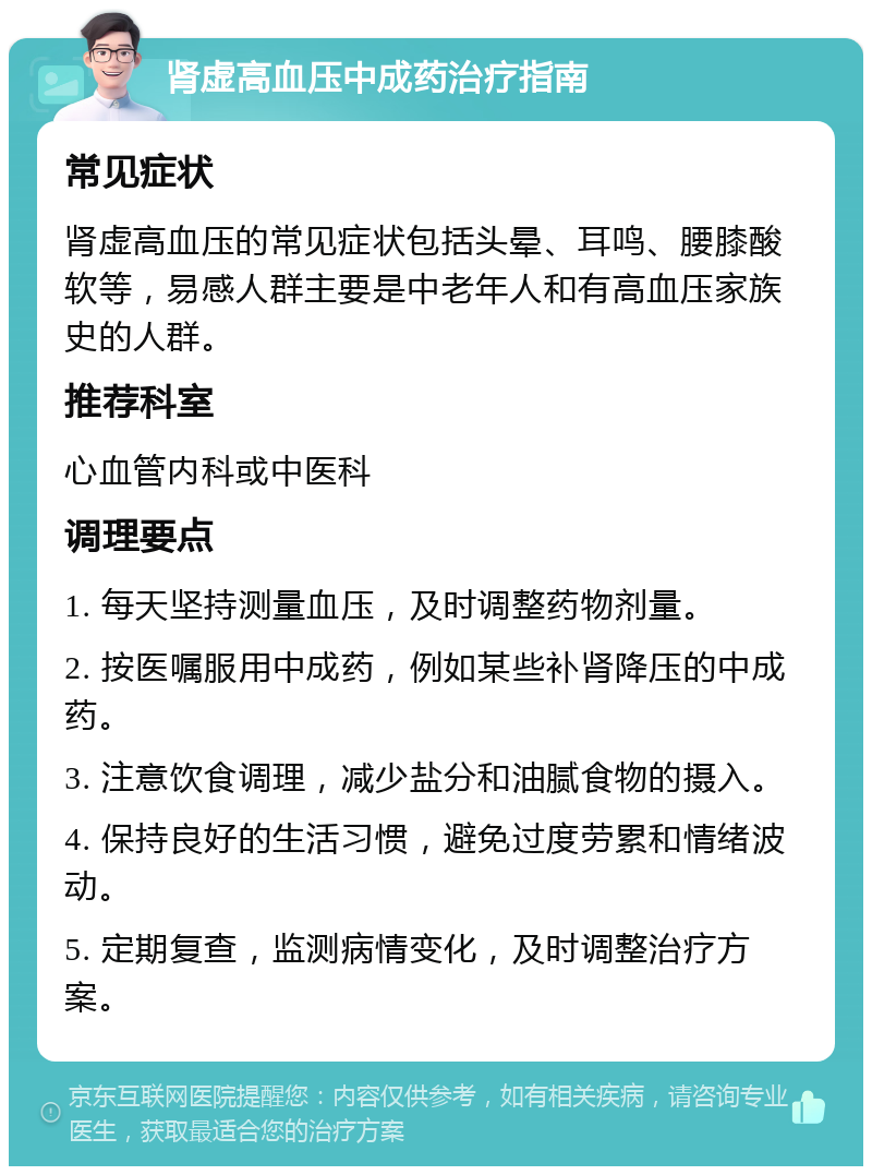 肾虚高血压中成药治疗指南 常见症状 肾虚高血压的常见症状包括头晕、耳鸣、腰膝酸软等，易感人群主要是中老年人和有高血压家族史的人群。 推荐科室 心血管内科或中医科 调理要点 1. 每天坚持测量血压，及时调整药物剂量。 2. 按医嘱服用中成药，例如某些补肾降压的中成药。 3. 注意饮食调理，减少盐分和油腻食物的摄入。 4. 保持良好的生活习惯，避免过度劳累和情绪波动。 5. 定期复查，监测病情变化，及时调整治疗方案。