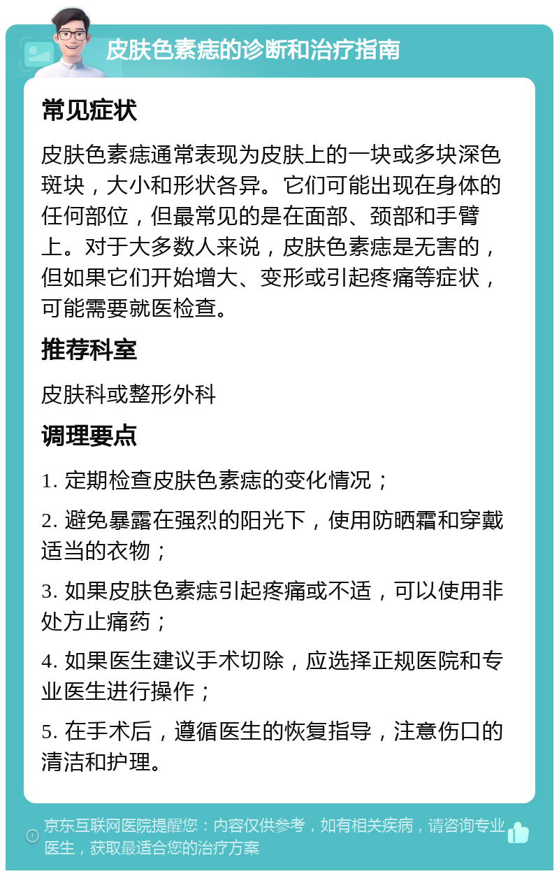 皮肤色素痣的诊断和治疗指南 常见症状 皮肤色素痣通常表现为皮肤上的一块或多块深色斑块，大小和形状各异。它们可能出现在身体的任何部位，但最常见的是在面部、颈部和手臂上。对于大多数人来说，皮肤色素痣是无害的，但如果它们开始增大、变形或引起疼痛等症状，可能需要就医检查。 推荐科室 皮肤科或整形外科 调理要点 1. 定期检查皮肤色素痣的变化情况； 2. 避免暴露在强烈的阳光下，使用防晒霜和穿戴适当的衣物； 3. 如果皮肤色素痣引起疼痛或不适，可以使用非处方止痛药； 4. 如果医生建议手术切除，应选择正规医院和专业医生进行操作； 5. 在手术后，遵循医生的恢复指导，注意伤口的清洁和护理。