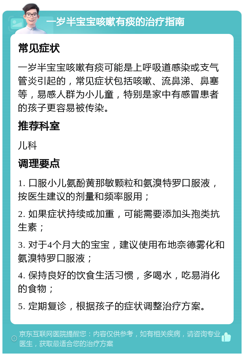 一岁半宝宝咳嗽有痰的治疗指南 常见症状 一岁半宝宝咳嗽有痰可能是上呼吸道感染或支气管炎引起的，常见症状包括咳嗽、流鼻涕、鼻塞等，易感人群为小儿童，特别是家中有感冒患者的孩子更容易被传染。 推荐科室 儿科 调理要点 1. 口服小儿氨酚黄那敏颗粒和氨溴特罗口服液，按医生建议的剂量和频率服用； 2. 如果症状持续或加重，可能需要添加头孢类抗生素； 3. 对于4个月大的宝宝，建议使用布地奈德雾化和氨溴特罗口服液； 4. 保持良好的饮食生活习惯，多喝水，吃易消化的食物； 5. 定期复诊，根据孩子的症状调整治疗方案。