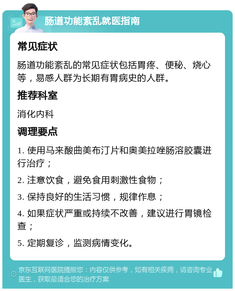 肠道功能紊乱就医指南 常见症状 肠道功能紊乱的常见症状包括胃疼、便秘、烧心等，易感人群为长期有胃病史的人群。 推荐科室 消化内科 调理要点 1. 使用马来酸曲美布汀片和奥美拉唑肠溶胶囊进行治疗； 2. 注意饮食，避免食用刺激性食物； 3. 保持良好的生活习惯，规律作息； 4. 如果症状严重或持续不改善，建议进行胃镜检查； 5. 定期复诊，监测病情变化。