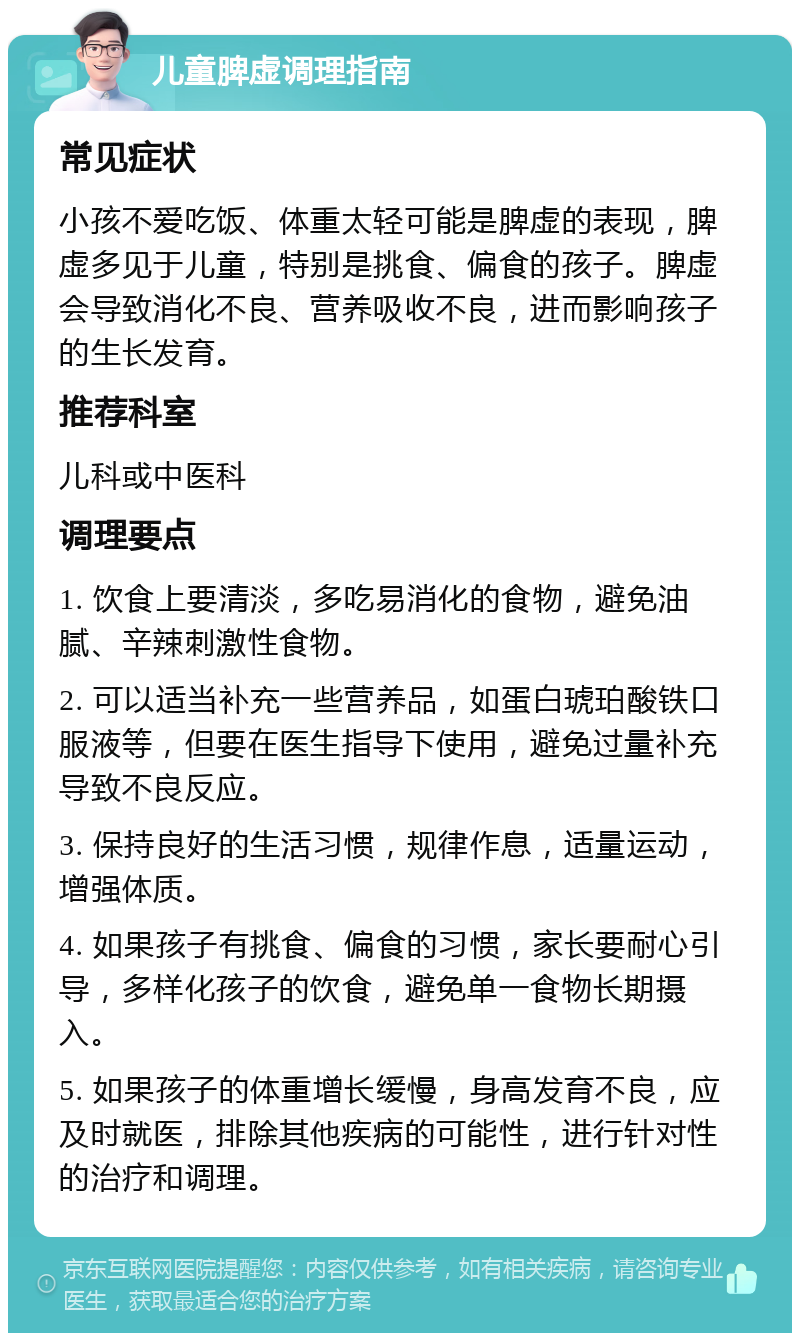 儿童脾虚调理指南 常见症状 小孩不爱吃饭、体重太轻可能是脾虚的表现，脾虚多见于儿童，特别是挑食、偏食的孩子。脾虚会导致消化不良、营养吸收不良，进而影响孩子的生长发育。 推荐科室 儿科或中医科 调理要点 1. 饮食上要清淡，多吃易消化的食物，避免油腻、辛辣刺激性食物。 2. 可以适当补充一些营养品，如蛋白琥珀酸铁口服液等，但要在医生指导下使用，避免过量补充导致不良反应。 3. 保持良好的生活习惯，规律作息，适量运动，增强体质。 4. 如果孩子有挑食、偏食的习惯，家长要耐心引导，多样化孩子的饮食，避免单一食物长期摄入。 5. 如果孩子的体重增长缓慢，身高发育不良，应及时就医，排除其他疾病的可能性，进行针对性的治疗和调理。