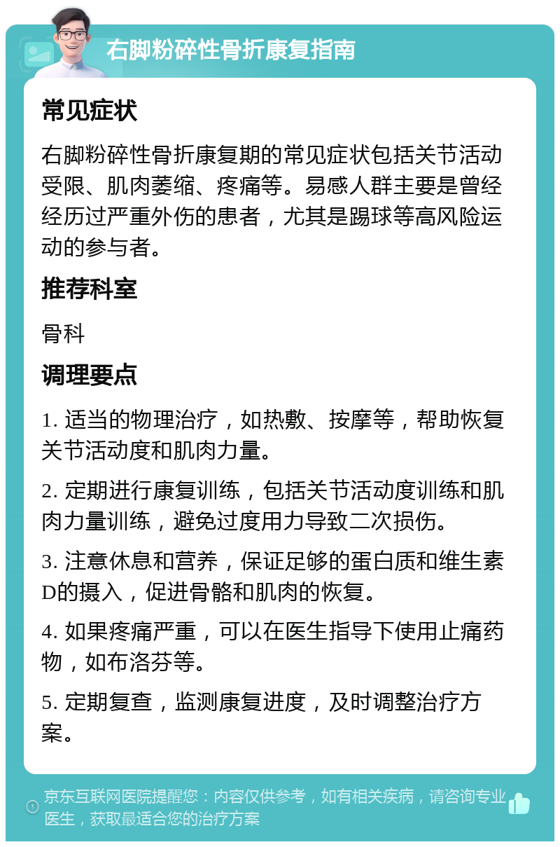 右脚粉碎性骨折康复指南 常见症状 右脚粉碎性骨折康复期的常见症状包括关节活动受限、肌肉萎缩、疼痛等。易感人群主要是曾经经历过严重外伤的患者，尤其是踢球等高风险运动的参与者。 推荐科室 骨科 调理要点 1. 适当的物理治疗，如热敷、按摩等，帮助恢复关节活动度和肌肉力量。 2. 定期进行康复训练，包括关节活动度训练和肌肉力量训练，避免过度用力导致二次损伤。 3. 注意休息和营养，保证足够的蛋白质和维生素D的摄入，促进骨骼和肌肉的恢复。 4. 如果疼痛严重，可以在医生指导下使用止痛药物，如布洛芬等。 5. 定期复查，监测康复进度，及时调整治疗方案。