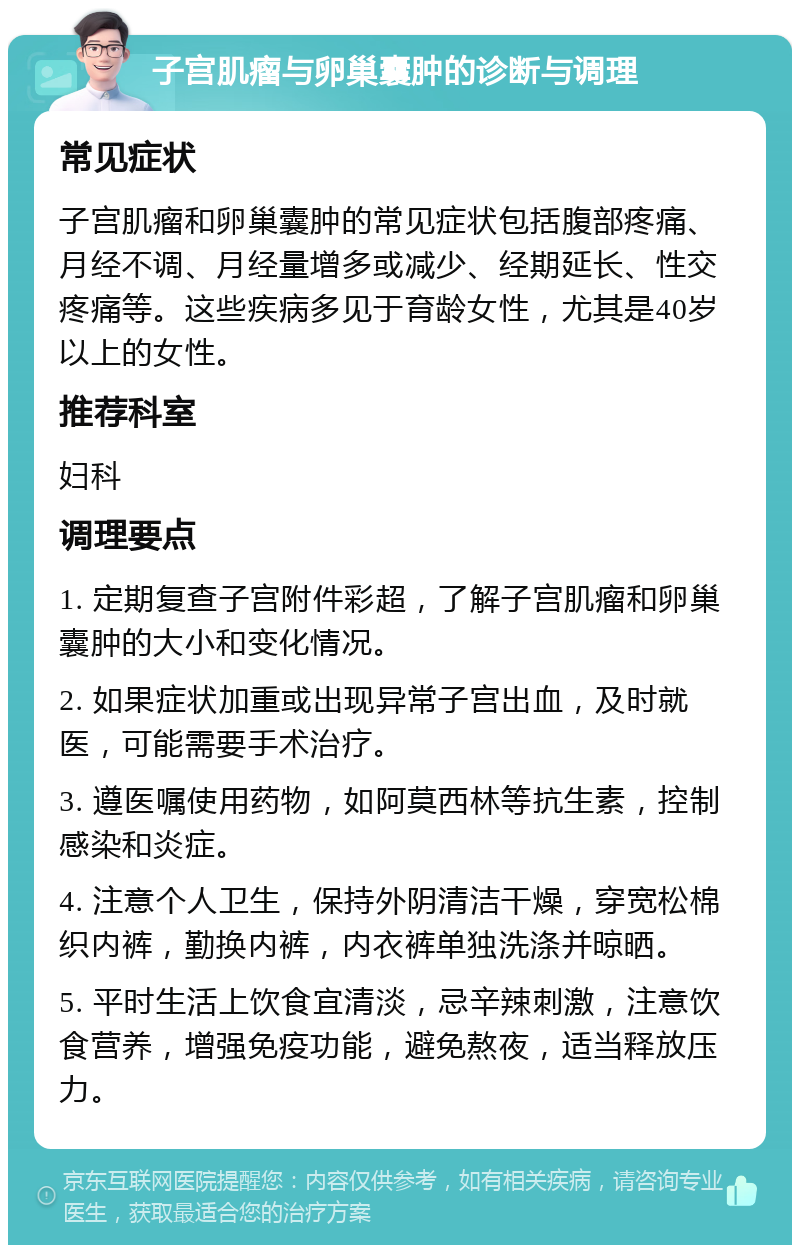 子宫肌瘤与卵巢囊肿的诊断与调理 常见症状 子宫肌瘤和卵巢囊肿的常见症状包括腹部疼痛、月经不调、月经量增多或减少、经期延长、性交疼痛等。这些疾病多见于育龄女性，尤其是40岁以上的女性。 推荐科室 妇科 调理要点 1. 定期复查子宫附件彩超，了解子宫肌瘤和卵巢囊肿的大小和变化情况。 2. 如果症状加重或出现异常子宫出血，及时就医，可能需要手术治疗。 3. 遵医嘱使用药物，如阿莫西林等抗生素，控制感染和炎症。 4. 注意个人卫生，保持外阴清洁干燥，穿宽松棉织内裤，勤换内裤，内衣裤单独洗涤并晾晒。 5. 平时生活上饮食宜清淡，忌辛辣刺激，注意饮食营养，增强免疫功能，避免熬夜，适当释放压力。