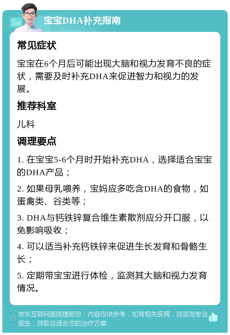 宝宝DHA补充指南 常见症状 宝宝在6个月后可能出现大脑和视力发育不良的症状，需要及时补充DHA来促进智力和视力的发展。 推荐科室 儿科 调理要点 1. 在宝宝5-6个月时开始补充DHA，选择适合宝宝的DHA产品； 2. 如果母乳喂养，宝妈应多吃含DHA的食物，如蛋禽类、谷类等； 3. DHA与钙铁锌复合维生素散剂应分开口服，以免影响吸收； 4. 可以适当补充钙铁锌来促进生长发育和骨骼生长； 5. 定期带宝宝进行体检，监测其大脑和视力发育情况。