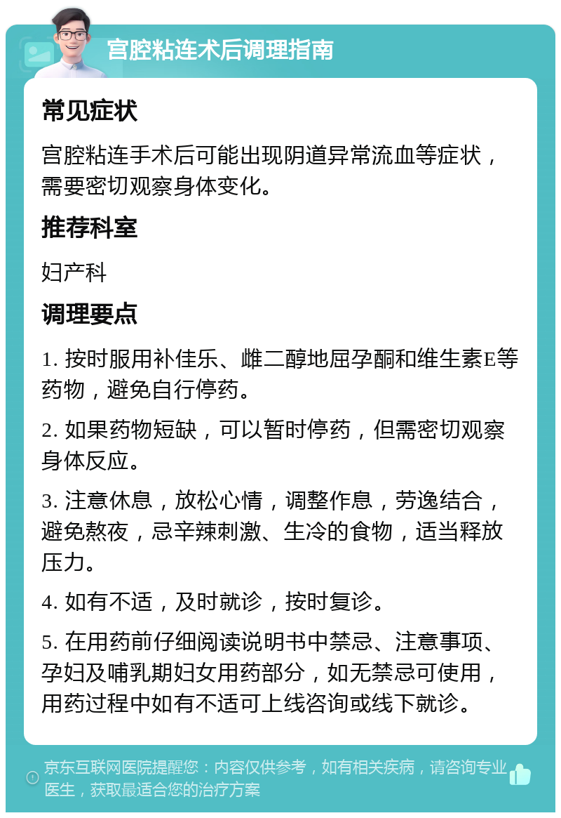 宫腔粘连术后调理指南 常见症状 宫腔粘连手术后可能出现阴道异常流血等症状，需要密切观察身体变化。 推荐科室 妇产科 调理要点 1. 按时服用补佳乐、雌二醇地屈孕酮和维生素E等药物，避免自行停药。 2. 如果药物短缺，可以暂时停药，但需密切观察身体反应。 3. 注意休息，放松心情，调整作息，劳逸结合，避免熬夜，忌辛辣刺激、生冷的食物，适当释放压力。 4. 如有不适，及时就诊，按时复诊。 5. 在用药前仔细阅读说明书中禁忌、注意事项、孕妇及哺乳期妇女用药部分，如无禁忌可使用，用药过程中如有不适可上线咨询或线下就诊。