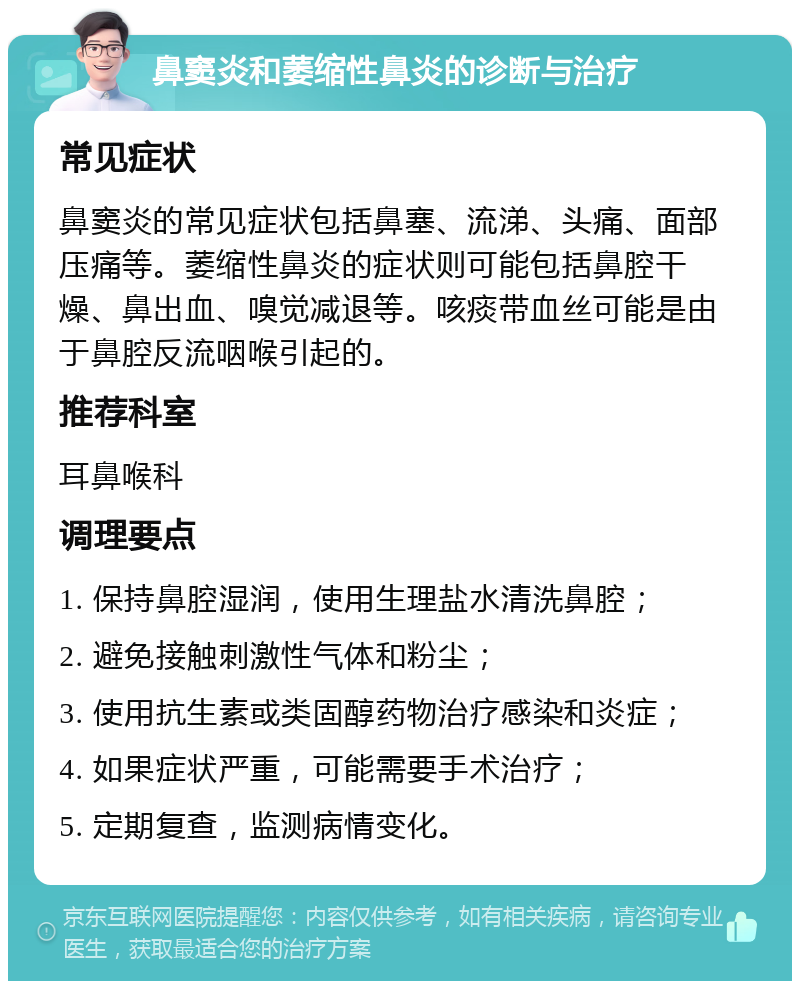 鼻窦炎和萎缩性鼻炎的诊断与治疗 常见症状 鼻窦炎的常见症状包括鼻塞、流涕、头痛、面部压痛等。萎缩性鼻炎的症状则可能包括鼻腔干燥、鼻出血、嗅觉减退等。咳痰带血丝可能是由于鼻腔反流咽喉引起的。 推荐科室 耳鼻喉科 调理要点 1. 保持鼻腔湿润，使用生理盐水清洗鼻腔； 2. 避免接触刺激性气体和粉尘； 3. 使用抗生素或类固醇药物治疗感染和炎症； 4. 如果症状严重，可能需要手术治疗； 5. 定期复查，监测病情变化。