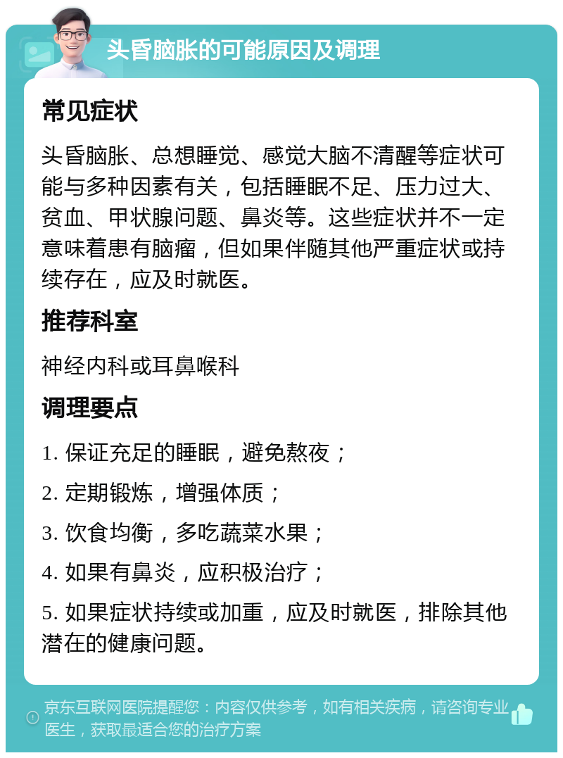 头昏脑胀的可能原因及调理 常见症状 头昏脑胀、总想睡觉、感觉大脑不清醒等症状可能与多种因素有关，包括睡眠不足、压力过大、贫血、甲状腺问题、鼻炎等。这些症状并不一定意味着患有脑瘤，但如果伴随其他严重症状或持续存在，应及时就医。 推荐科室 神经内科或耳鼻喉科 调理要点 1. 保证充足的睡眠，避免熬夜； 2. 定期锻炼，增强体质； 3. 饮食均衡，多吃蔬菜水果； 4. 如果有鼻炎，应积极治疗； 5. 如果症状持续或加重，应及时就医，排除其他潜在的健康问题。