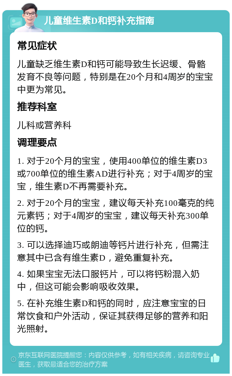 儿童维生素D和钙补充指南 常见症状 儿童缺乏维生素D和钙可能导致生长迟缓、骨骼发育不良等问题，特别是在20个月和4周岁的宝宝中更为常见。 推荐科室 儿科或营养科 调理要点 1. 对于20个月的宝宝，使用400单位的维生素D3或700单位的维生素AD进行补充；对于4周岁的宝宝，维生素D不再需要补充。 2. 对于20个月的宝宝，建议每天补充100毫克的纯元素钙；对于4周岁的宝宝，建议每天补充300单位的钙。 3. 可以选择迪巧或朗迪等钙片进行补充，但需注意其中已含有维生素D，避免重复补充。 4. 如果宝宝无法口服钙片，可以将钙粉混入奶中，但这可能会影响吸收效果。 5. 在补充维生素D和钙的同时，应注意宝宝的日常饮食和户外活动，保证其获得足够的营养和阳光照射。