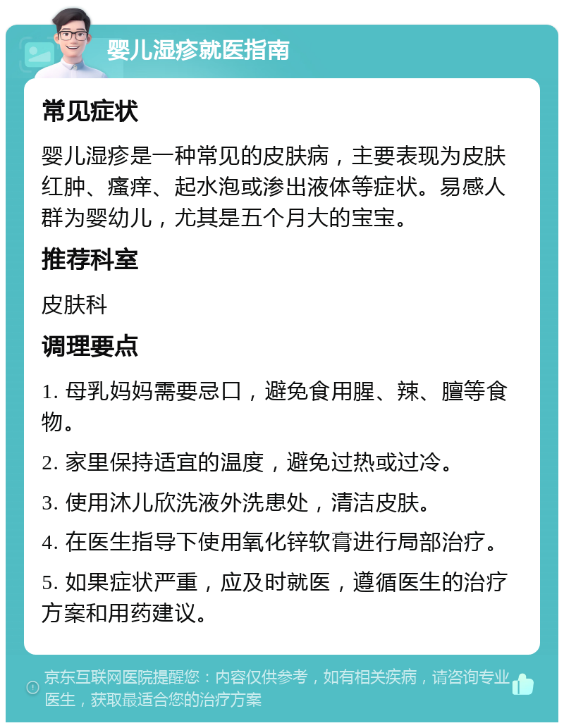 婴儿湿疹就医指南 常见症状 婴儿湿疹是一种常见的皮肤病，主要表现为皮肤红肿、瘙痒、起水泡或渗出液体等症状。易感人群为婴幼儿，尤其是五个月大的宝宝。 推荐科室 皮肤科 调理要点 1. 母乳妈妈需要忌口，避免食用腥、辣、膻等食物。 2. 家里保持适宜的温度，避免过热或过冷。 3. 使用沐儿欣洗液外洗患处，清洁皮肤。 4. 在医生指导下使用氧化锌软膏进行局部治疗。 5. 如果症状严重，应及时就医，遵循医生的治疗方案和用药建议。