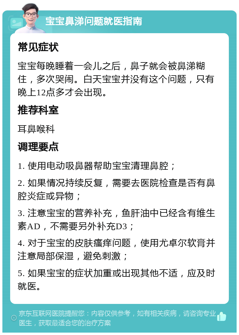 宝宝鼻涕问题就医指南 常见症状 宝宝每晚睡着一会儿之后，鼻子就会被鼻涕糊住，多次哭闹。白天宝宝并没有这个问题，只有晚上12点多才会出现。 推荐科室 耳鼻喉科 调理要点 1. 使用电动吸鼻器帮助宝宝清理鼻腔； 2. 如果情况持续反复，需要去医院检查是否有鼻腔炎症或异物； 3. 注意宝宝的营养补充，鱼肝油中已经含有维生素AD，不需要另外补充D3； 4. 对于宝宝的皮肤瘙痒问题，使用尤卓尔软膏并注意局部保湿，避免刺激； 5. 如果宝宝的症状加重或出现其他不适，应及时就医。