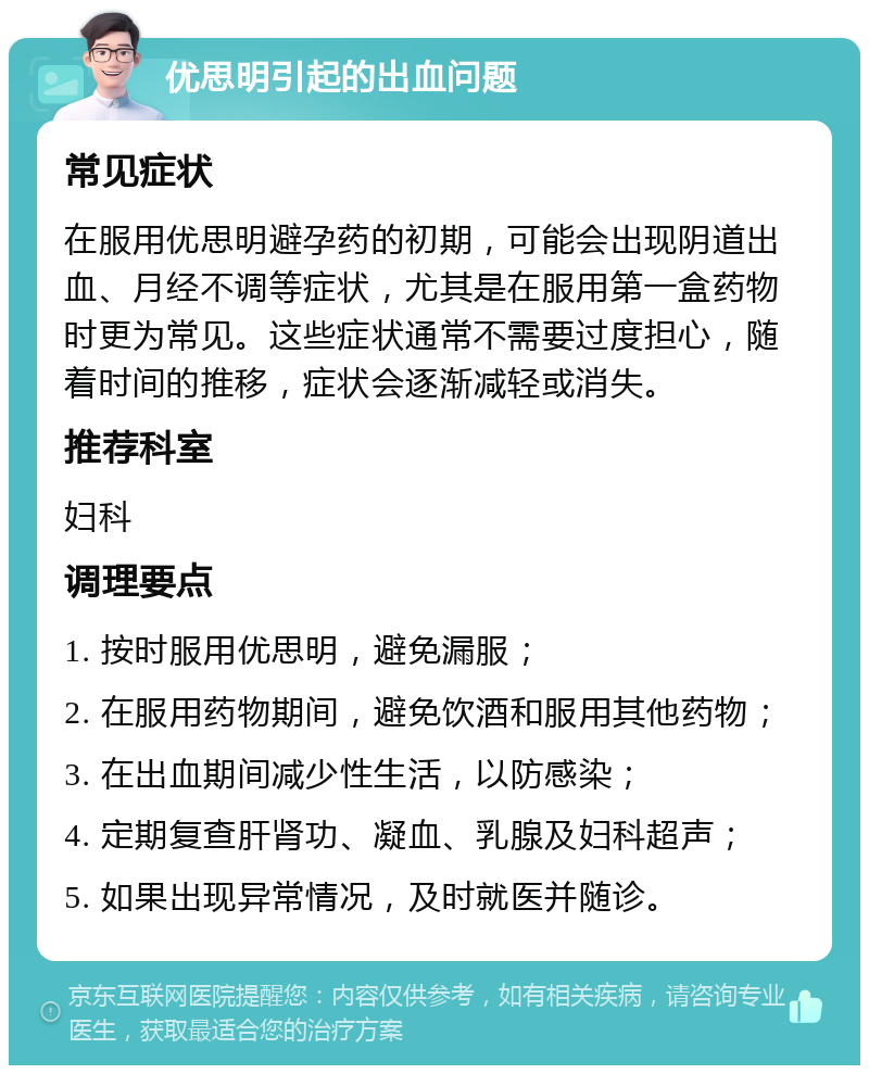 优思明引起的出血问题 常见症状 在服用优思明避孕药的初期，可能会出现阴道出血、月经不调等症状，尤其是在服用第一盒药物时更为常见。这些症状通常不需要过度担心，随着时间的推移，症状会逐渐减轻或消失。 推荐科室 妇科 调理要点 1. 按时服用优思明，避免漏服； 2. 在服用药物期间，避免饮酒和服用其他药物； 3. 在出血期间减少性生活，以防感染； 4. 定期复查肝肾功、凝血、乳腺及妇科超声； 5. 如果出现异常情况，及时就医并随诊。