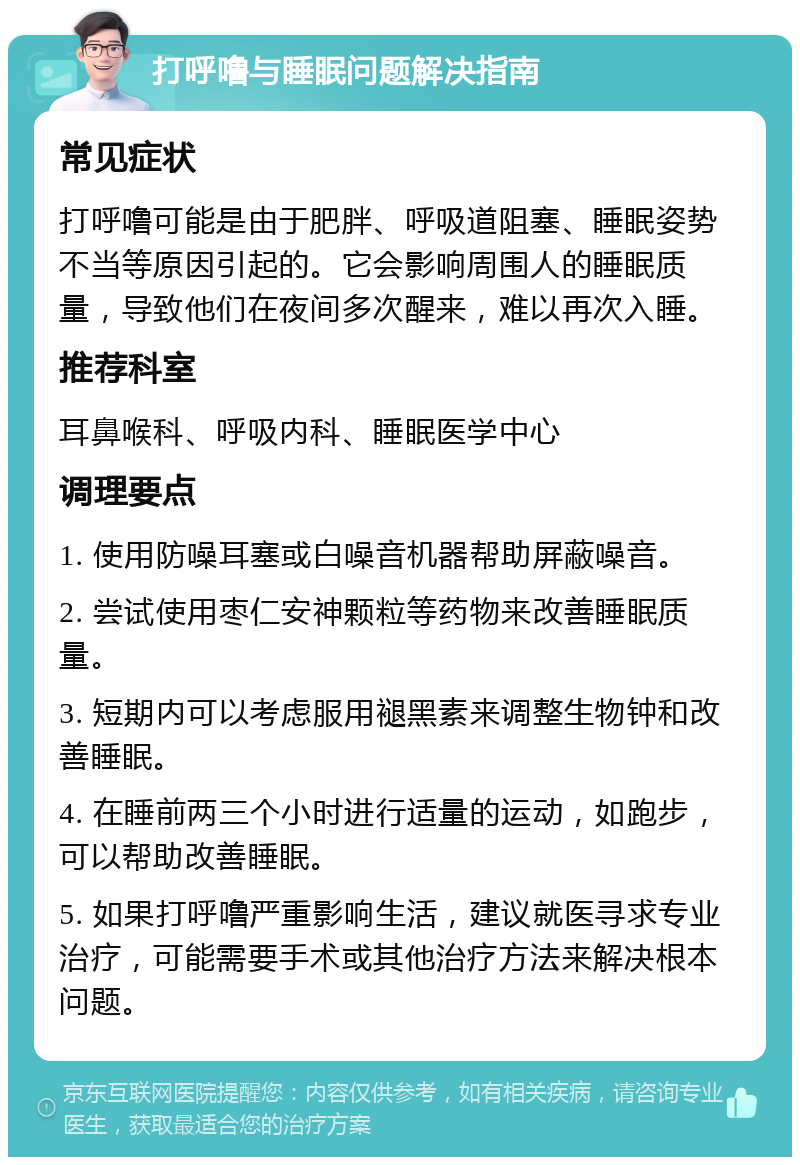 打呼噜与睡眠问题解决指南 常见症状 打呼噜可能是由于肥胖、呼吸道阻塞、睡眠姿势不当等原因引起的。它会影响周围人的睡眠质量，导致他们在夜间多次醒来，难以再次入睡。 推荐科室 耳鼻喉科、呼吸内科、睡眠医学中心 调理要点 1. 使用防噪耳塞或白噪音机器帮助屏蔽噪音。 2. 尝试使用枣仁安神颗粒等药物来改善睡眠质量。 3. 短期内可以考虑服用褪黑素来调整生物钟和改善睡眠。 4. 在睡前两三个小时进行适量的运动，如跑步，可以帮助改善睡眠。 5. 如果打呼噜严重影响生活，建议就医寻求专业治疗，可能需要手术或其他治疗方法来解决根本问题。