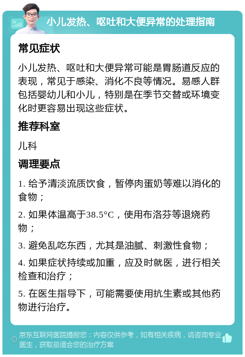 小儿发热、呕吐和大便异常的处理指南 常见症状 小儿发热、呕吐和大便异常可能是胃肠道反应的表现，常见于感染、消化不良等情况。易感人群包括婴幼儿和小儿，特别是在季节交替或环境变化时更容易出现这些症状。 推荐科室 儿科 调理要点 1. 给予清淡流质饮食，暂停肉蛋奶等难以消化的食物； 2. 如果体温高于38.5°C，使用布洛芬等退烧药物； 3. 避免乱吃东西，尤其是油腻、刺激性食物； 4. 如果症状持续或加重，应及时就医，进行相关检查和治疗； 5. 在医生指导下，可能需要使用抗生素或其他药物进行治疗。