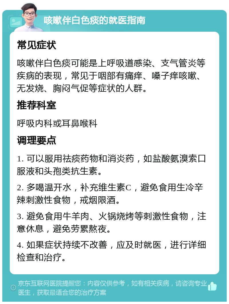 咳嗽伴白色痰的就医指南 常见症状 咳嗽伴白色痰可能是上呼吸道感染、支气管炎等疾病的表现，常见于咽部有痛痒、嗓子痒咳嗽、无发烧、胸闷气促等症状的人群。 推荐科室 呼吸内科或耳鼻喉科 调理要点 1. 可以服用祛痰药物和消炎药，如盐酸氨溴索口服液和头孢类抗生素。 2. 多喝温开水，补充维生素C，避免食用生冷辛辣刺激性食物，戒烟限酒。 3. 避免食用牛羊肉、火锅烧烤等刺激性食物，注意休息，避免劳累熬夜。 4. 如果症状持续不改善，应及时就医，进行详细检查和治疗。