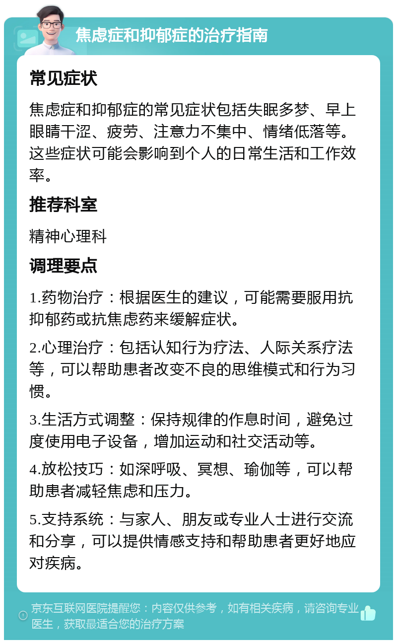 焦虑症和抑郁症的治疗指南 常见症状 焦虑症和抑郁症的常见症状包括失眠多梦、早上眼睛干涩、疲劳、注意力不集中、情绪低落等。这些症状可能会影响到个人的日常生活和工作效率。 推荐科室 精神心理科 调理要点 1.药物治疗：根据医生的建议，可能需要服用抗抑郁药或抗焦虑药来缓解症状。 2.心理治疗：包括认知行为疗法、人际关系疗法等，可以帮助患者改变不良的思维模式和行为习惯。 3.生活方式调整：保持规律的作息时间，避免过度使用电子设备，增加运动和社交活动等。 4.放松技巧：如深呼吸、冥想、瑜伽等，可以帮助患者减轻焦虑和压力。 5.支持系统：与家人、朋友或专业人士进行交流和分享，可以提供情感支持和帮助患者更好地应对疾病。