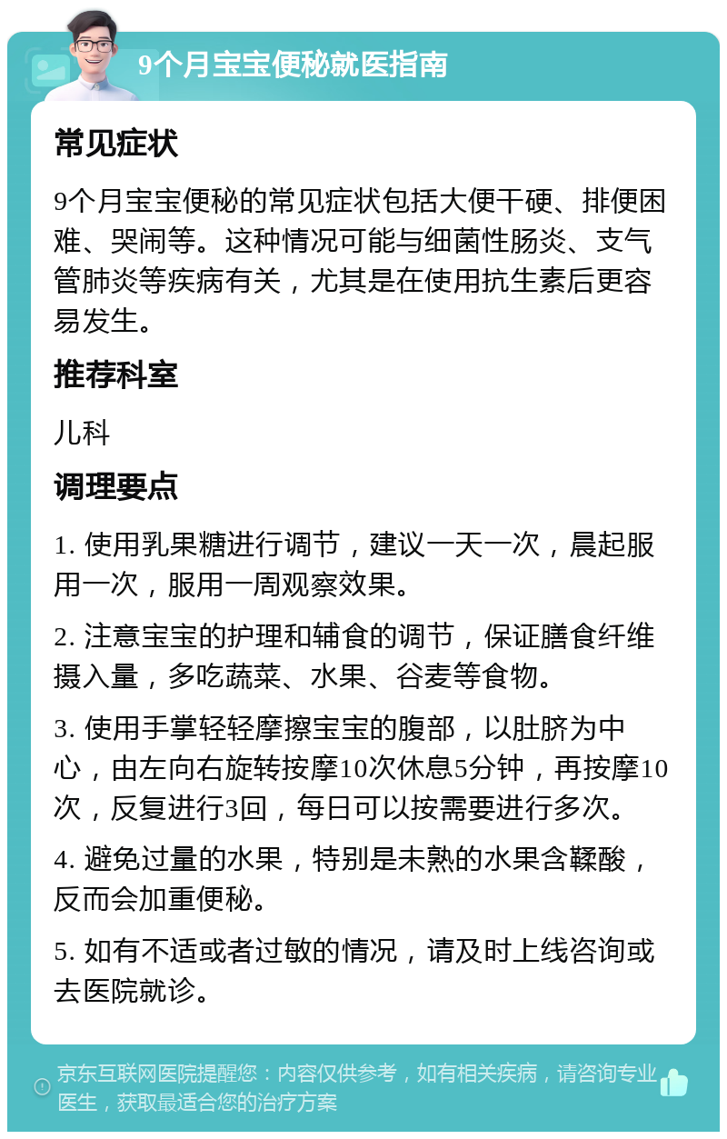 9个月宝宝便秘就医指南 常见症状 9个月宝宝便秘的常见症状包括大便干硬、排便困难、哭闹等。这种情况可能与细菌性肠炎、支气管肺炎等疾病有关，尤其是在使用抗生素后更容易发生。 推荐科室 儿科 调理要点 1. 使用乳果糖进行调节，建议一天一次，晨起服用一次，服用一周观察效果。 2. 注意宝宝的护理和辅食的调节，保证膳食纤维摄入量，多吃蔬菜、水果、谷麦等食物。 3. 使用手掌轻轻摩擦宝宝的腹部，以肚脐为中心，由左向右旋转按摩10次休息5分钟，再按摩10次，反复进行3回，每日可以按需要进行多次。 4. 避免过量的水果，特别是未熟的水果含鞣酸，反而会加重便秘。 5. 如有不适或者过敏的情况，请及时上线咨询或去医院就诊。